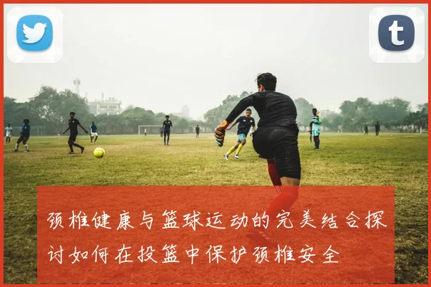 颈椎健康与篮球运动的完美结合探讨如何在投篮中保护颈椎安全