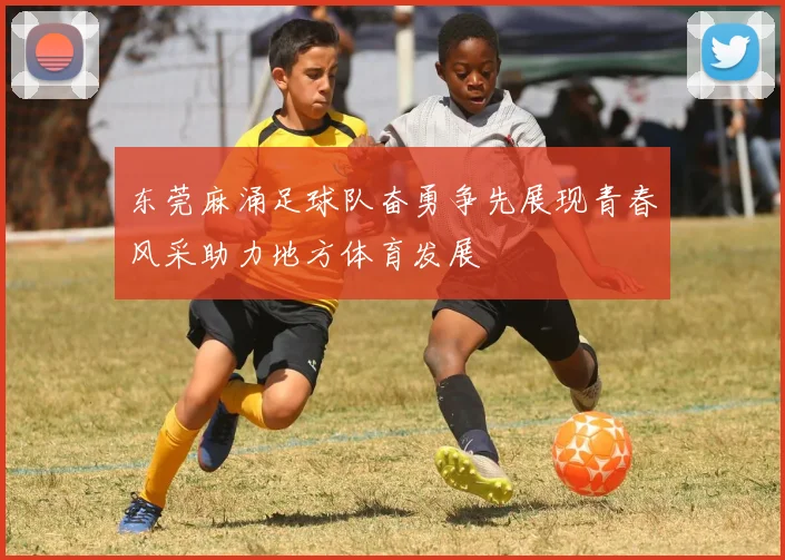 东莞麻涌足球队奋勇争先展现青春风采助力地方体育发展