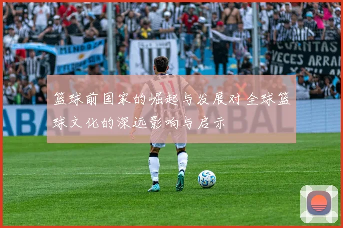 篮球前国家的崛起与发展对全球篮球文化的深远影响与启示