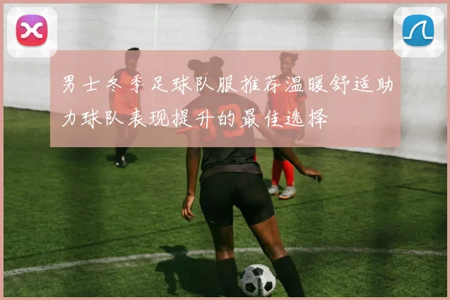 男士冬季足球队服推荐温暖舒适助力球队表现提升的最佳选择