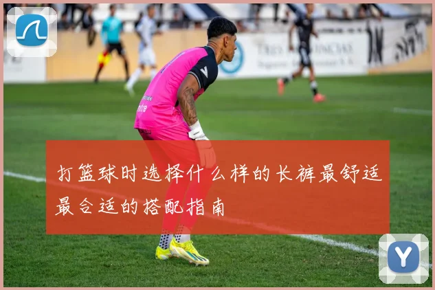 打篮球时选择什么样的长裤最舒适最合适的搭配指南