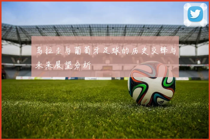 乌拉圭与葡萄牙足球的历史交锋与未来展望分析