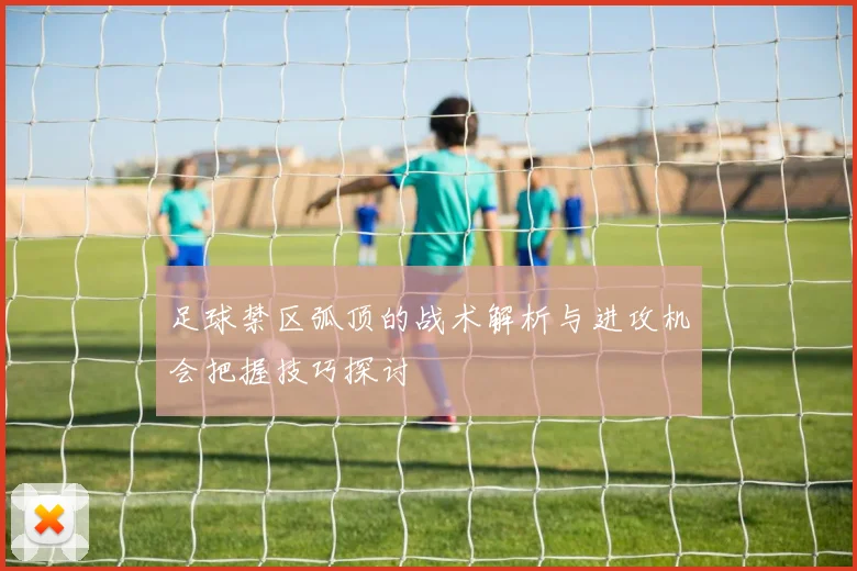 足球禁区弧顶的战术解析与进攻机会把握技巧探讨